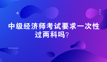 中級(jí)經(jīng)濟(jì)師考試要求一次性過(guò)兩科嗎？