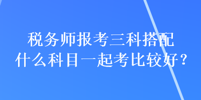 稅務(wù)師報(bào)考三科搭配什么科目一起考比較好？