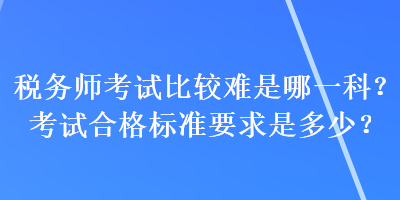 稅務(wù)師考試比較難是哪一科？考試合格標(biāo)準(zhǔn)要求是多少？