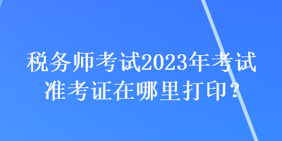 稅務(wù)師考試2023年考試準(zhǔn)考證在哪里打印？