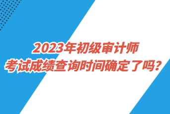 2023年初級審計師考試成績查詢時間確定了嗎？