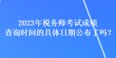 2023年稅務(wù)師考試成績查詢時間的具體日期公布了嗎？