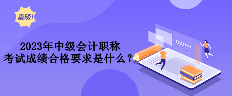 2023年中級會計職稱考試成績合格要求是什么？