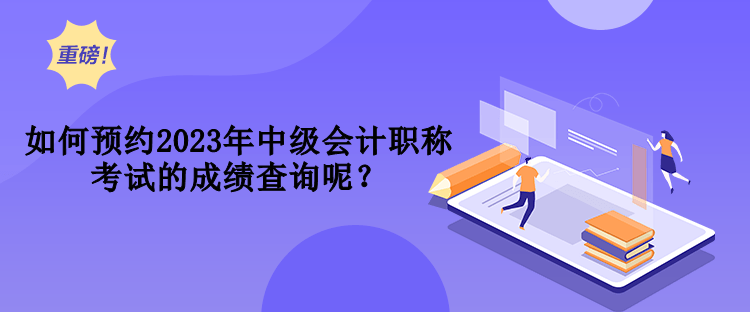 如何預(yù)約2023年中級會計職稱考試的成績查詢呢？