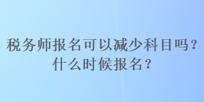 稅務(wù)師報(bào)名可以減少科目嗎？什么時(shí)候報(bào)名？