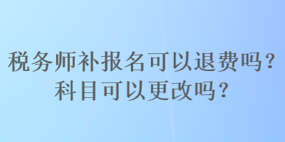 稅務(wù)師補(bǔ)報(bào)名可以退費(fèi)嗎？科目可以更改嗎？