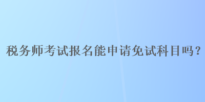 稅務(wù)師考試報名能申請免試科目嗎？