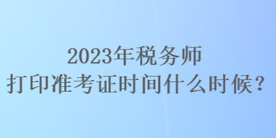 2023年稅務師打印準考證時間什么時候？