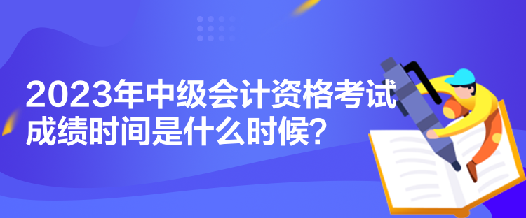 2023年中級會計資格考試成績時間是什么時候？