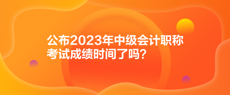 公布2023年中級(jí)會(huì)計(jì)職稱考試成績(jī)時(shí)間了嗎？