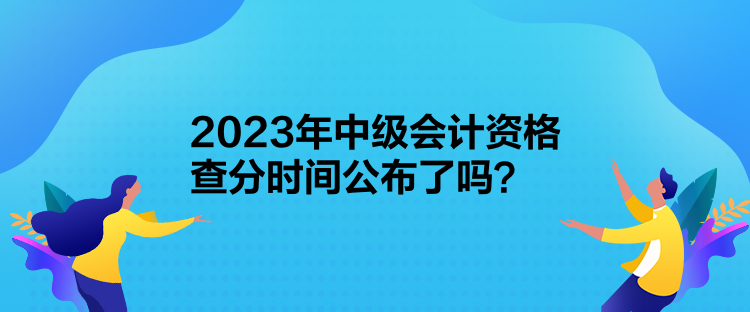 2023年中級會計資格查分時間公布了嗎？