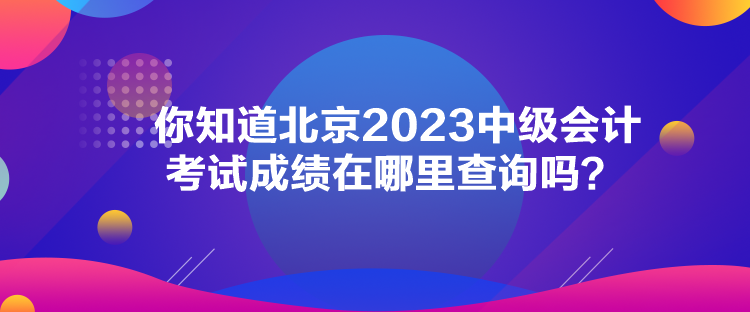 你知道北京2023中級會計考試成績在哪里查詢嗎？