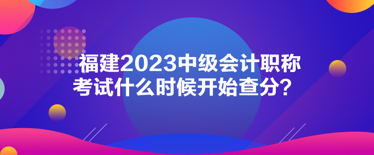 福建2023中級(jí)會(huì)計(jì)職稱考試什么時(shí)候開(kāi)始查分？