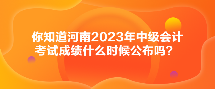 你知道河南2023年中級(jí)會(huì)計(jì)考試成績(jī)什么時(shí)候公布嗎？