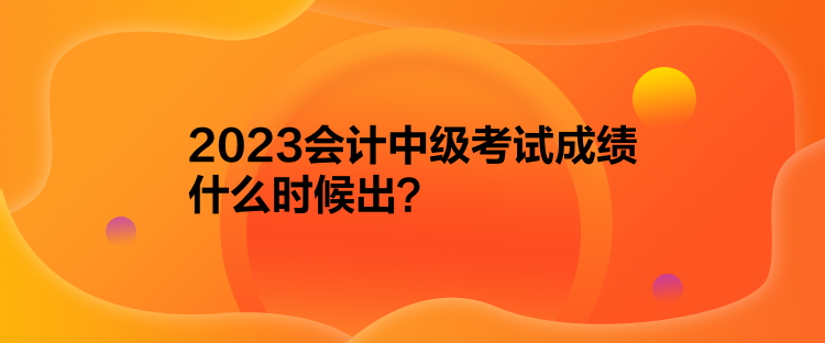 2023會計中級考試成績什么時候出？