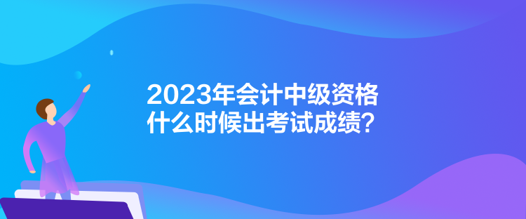 2023年會計(jì)中級資格什么時(shí)候出考試成績？