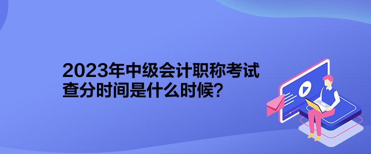 2023年中級會計職稱考試查分時間是什么時候？