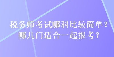 稅務(wù)師考試哪科比較簡(jiǎn)單？哪幾門(mén)適合一起報(bào)考？