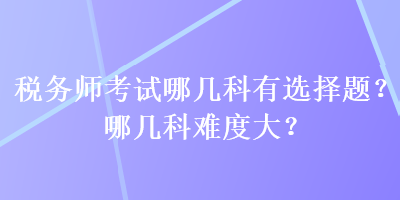 稅務(wù)師考試哪幾科有選擇題？哪幾科難度大？