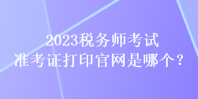 2023稅務師考試準考證打印官網(wǎng)是哪個？