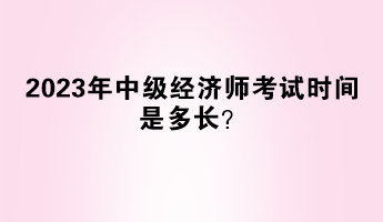 2023年中級經(jīng)濟師考試時間是多長？