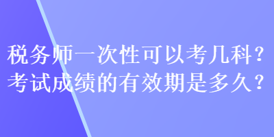 稅務(wù)師一次性可以考幾科？考試成績的有效期是多久？