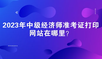 2023年中級經(jīng)濟師準(zhǔn)考證打印網(wǎng)站在哪里？