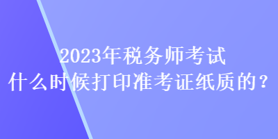 2023年稅務師考試什么時候打印準考證紙質的？