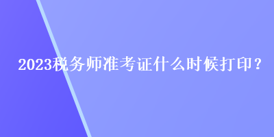 2023稅務(wù)師準(zhǔn)考證什么時候打印？