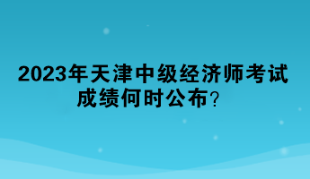 2023年天津中級經(jīng)濟(jì)師考試成績何時公布？