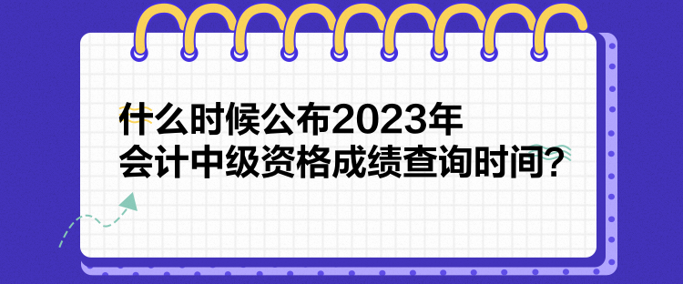 什么時(shí)候公布2023年會(huì)計(jì)中級(jí)資格成績(jī)查詢時(shí)間？