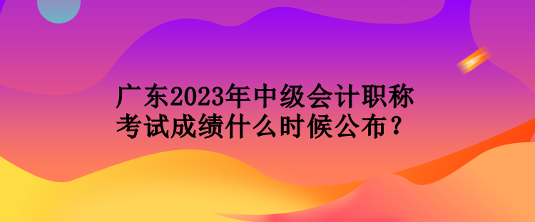 廣東2023年中級會計(jì)職稱考試成績什么時(shí)候公布？