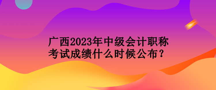 廣西2023年中級會計職稱考試成績什么時候公布？