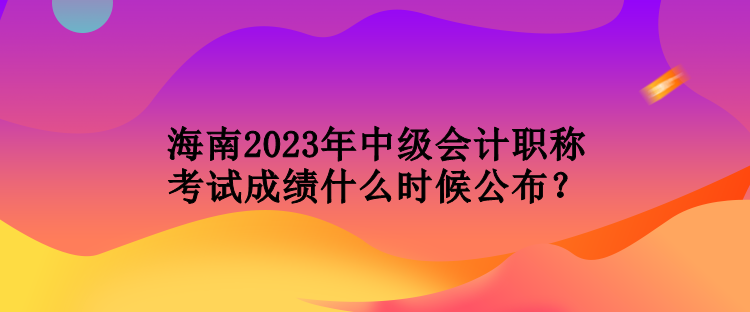 海南2023年中級會計職稱考試成績什么時候公布？