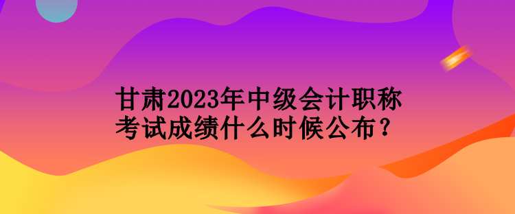 甘肅2023年中級會計職稱考試成績什么時候公布？