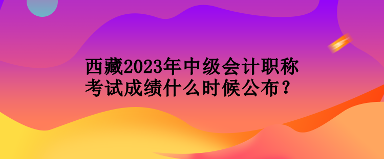 西藏2023年中級會計職稱考試成績什么時候公布？