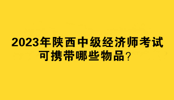 2023年陜西中級(jí)經(jīng)濟(jì)師考試可攜帶哪些物品？