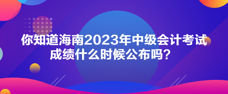 你知道海南2023年中級(jí)會(huì)計(jì)考試成績(jī)什么時(shí)候公布嗎？