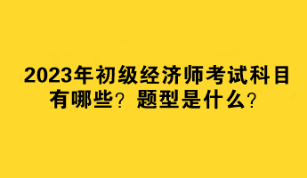 2023年初級經(jīng)濟(jì)師考試科目有哪些？題型是什么？