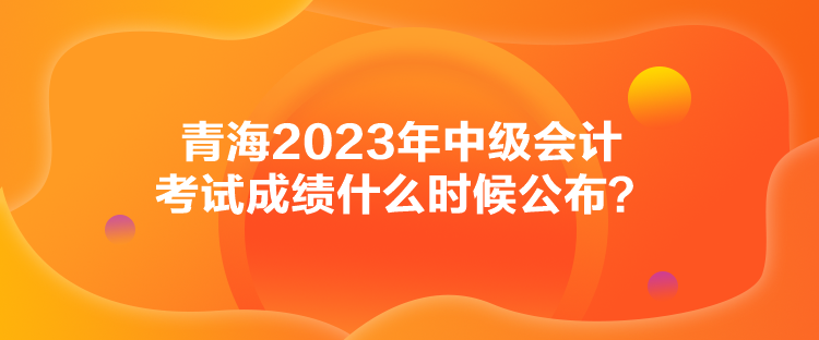 青海2023年中級會計考試成績什么時候公布？