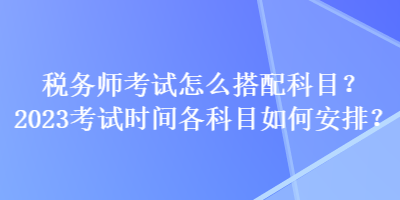 稅務(wù)師考試怎么搭配科目？2023考試時(shí)間各科目如何安排？