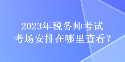 2023年稅務師考試考場安排在哪里查看？