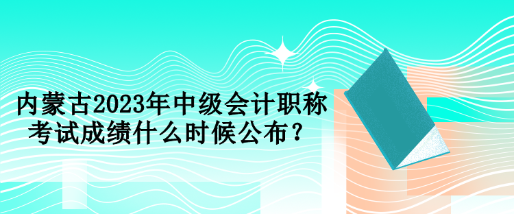 內(nèi)蒙古2023年中級(jí)會(huì)計(jì)職稱考試成績什么時(shí)候公布？