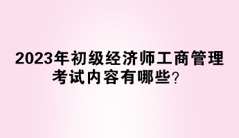 2023年初級經(jīng)濟(jì)師工商管理考試內(nèi)容有哪些？