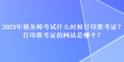 2023年稅務(wù)師考試什么時(shí)候打印準(zhǔn)考證？打印準(zhǔn)考證的網(wǎng)站是哪個(gè)？