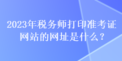 2023年稅務(wù)師打印準(zhǔn)考證網(wǎng)站的網(wǎng)址是什么？