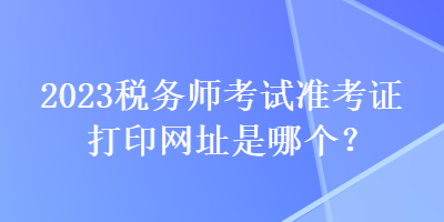 2023稅務(wù)師考試準(zhǔn)考證打印網(wǎng)址是哪個？