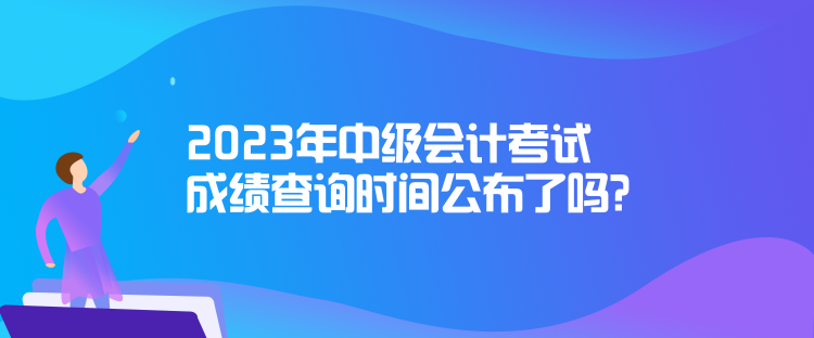 2023年中級會計考試成績查詢時間公布了嗎？