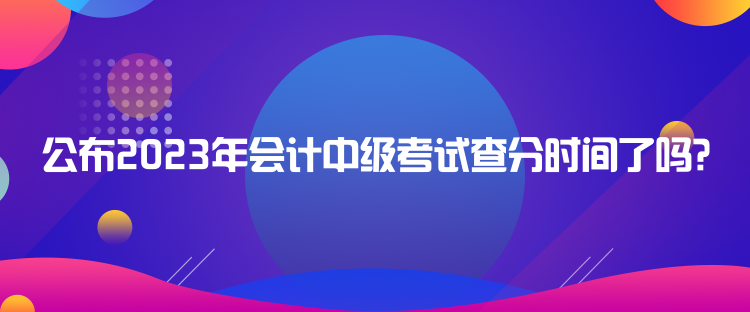 公布2023年會(huì)計(jì)中級(jí)考試查分時(shí)間了嗎？