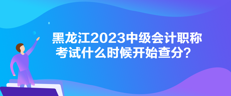 黑龍江2023中級會計職稱考試什么時候開始查分？